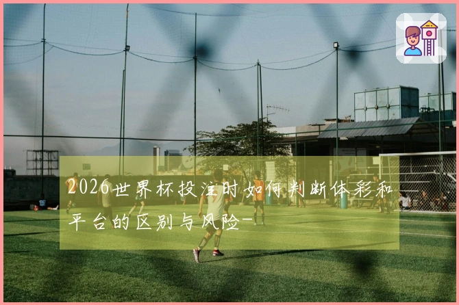 2026世界杯投注时如何判断体彩和平台的区别与风险-